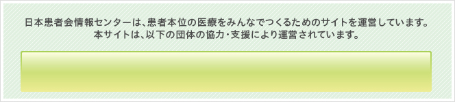 日本患者会情報センターは、患者本位の医療をみんなでつくるためのサイトを運営しています。本サイトは、以下の団体の協力・支援により運営されています。