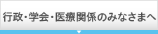 行政・学会・医療関係のみなさまへ